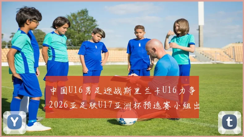 中国U16男足迎战斯里兰卡U16力争2026亚足联U17亚洲杯预选赛小组出线