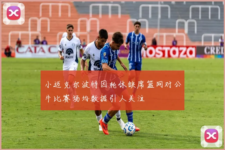 小迈克尔波特因轮休缺席篮网对公牛比赛场均数据引人关注