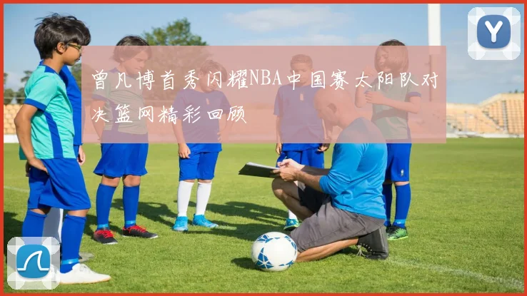 曾凡博首秀闪耀NBA中国赛太阳队对决篮网精彩回顾