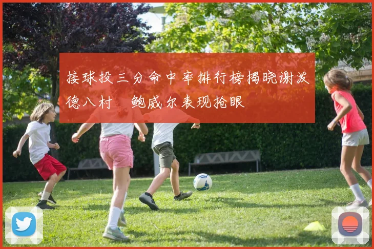 接球投三分命中率排行榜揭晓谢泼德八村塁鲍威尔表现抢眼