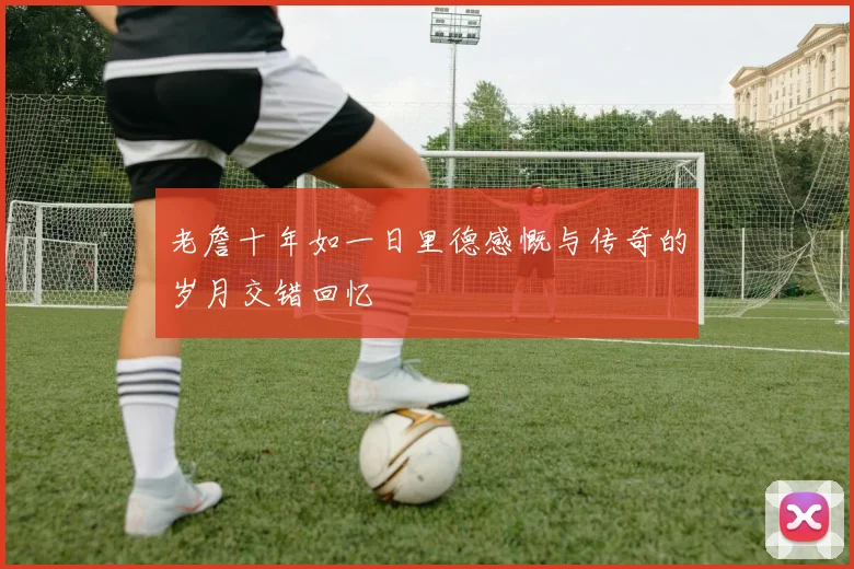 老詹十年如一日里德感慨与传奇的岁月交错回忆