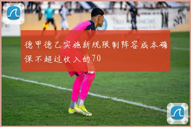 德甲德乙实施新规限制阵容成本确保不超过收入的70