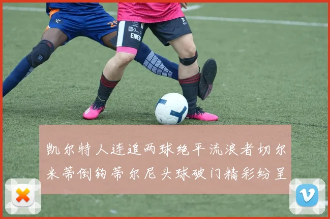 凯尔特人连追两球绝平流浪者切尔米蒂倒钩蒂尔尼头球破门精彩纷呈