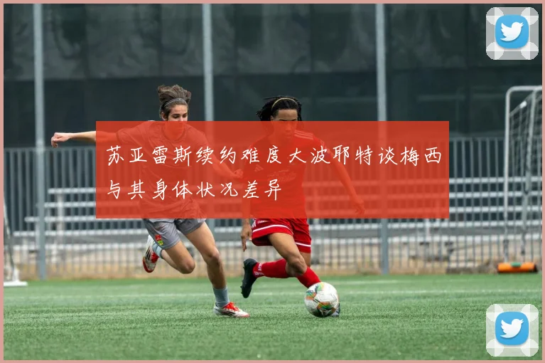 苏亚雷斯续约难度大波耶特谈梅西与其身体状况差异