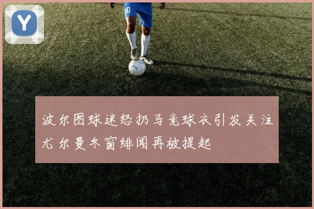 波尔图球迷怒扔马竞球衣引发关注尤尔曼冬窗绯闻再被提起