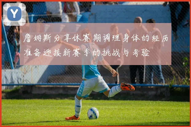 詹姆斯分享休赛期调理身体的经历准备迎接新赛季的挑战与考验