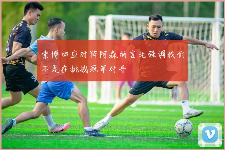 索博回应对阵阿森纳言论强调我们不是在挑战冠军对手