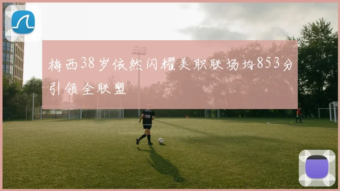 梅西38岁依然闪耀美职联场均853分引领全联盟