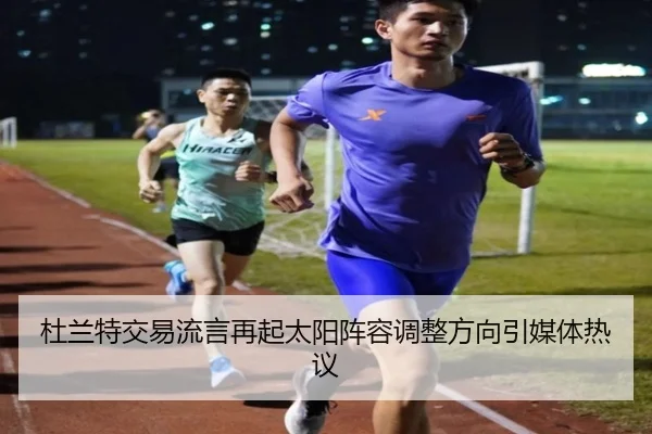 杜兰特交易流言再起太阳阵容调整方向引媒体热议