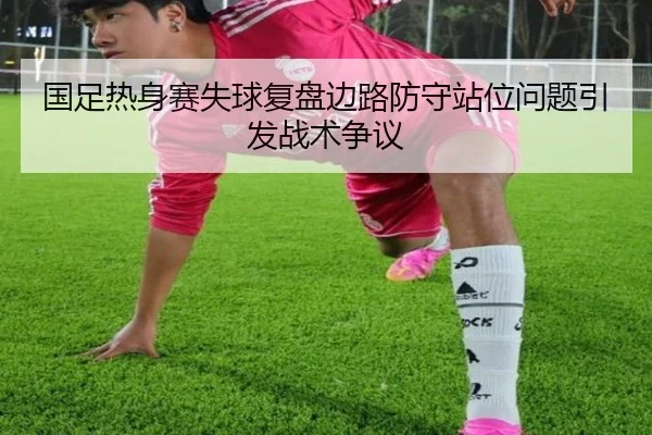国足热身赛失球复盘边路防守站位问题引发战术争议